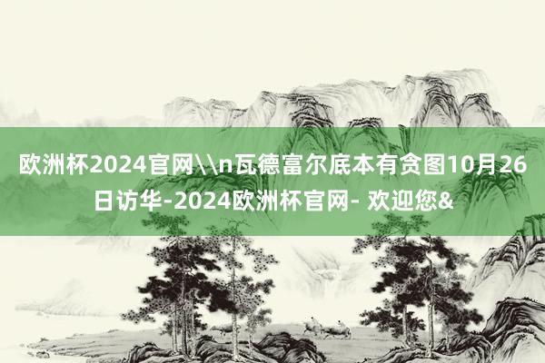 欧洲杯2024官网\n瓦德富尔底本有贪图10月26日访华-2024欧洲杯官网- 欢迎您&