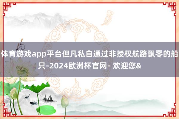 体育游戏app平台但凡私自通过非授权航路飘零的船只-2024欧洲杯官网- 欢迎您&