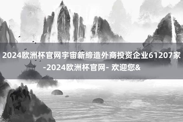 2024欧洲杯官网宇宙新缔造外商投资企业61207家-2024欧洲杯官网- 欢迎您&