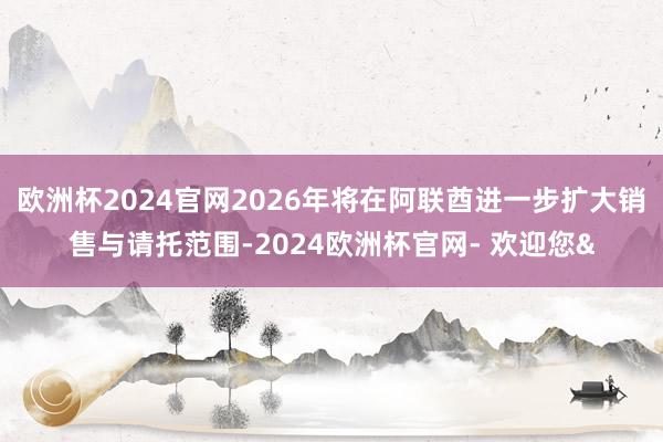 欧洲杯2024官网2026年将在阿联酋进一步扩大销售与请托范围-2024欧洲杯官网- 欢迎您&