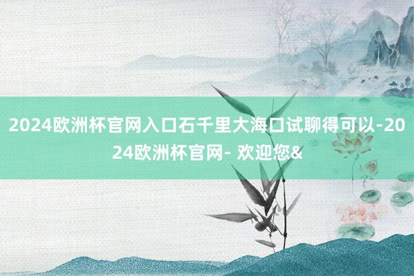 2024欧洲杯官网入口石千里大海口试聊得可以-2024欧洲杯官网- 欢迎您&