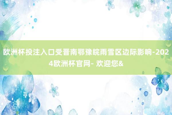 欧洲杯投注入口受晋南鄂豫皖雨雪区边际影响-2024欧洲杯官网- 欢迎您&
