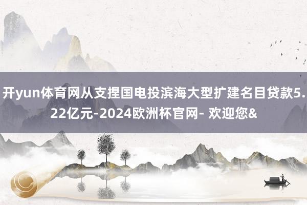开yun体育网从支捏国电投滨海大型扩建名目贷款5.22亿元-2024欧洲杯官网- 欢迎您&