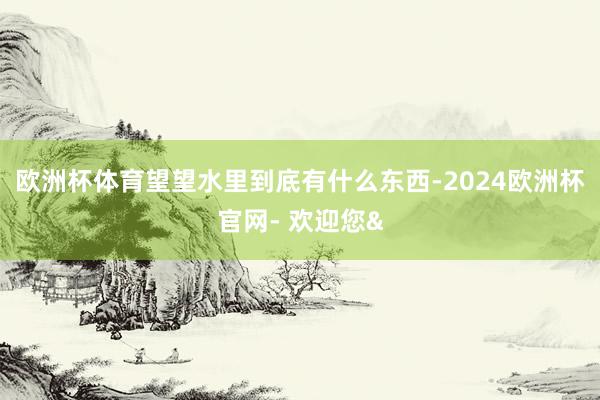 欧洲杯体育望望水里到底有什么东西-2024欧洲杯官网- 欢迎您&