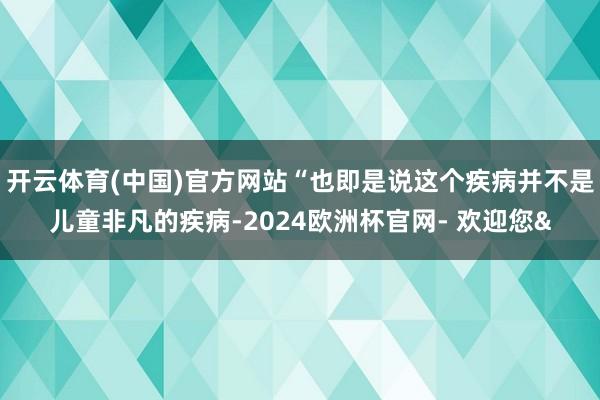 开云体育(中国)官方网站“也即是说这个疾病并不是儿童非凡的疾病-2024欧洲杯官网- 欢迎您&