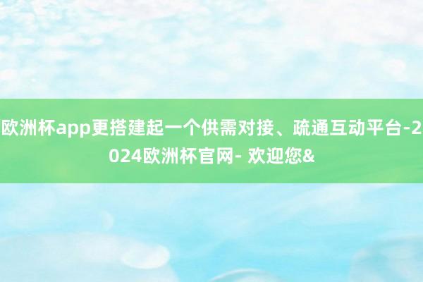 欧洲杯app更搭建起一个供需对接、疏通互动平台-2024欧洲杯官网- 欢迎您&