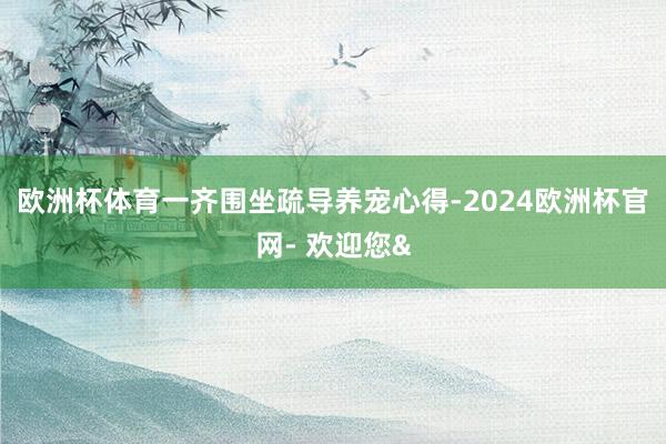 欧洲杯体育一齐围坐疏导养宠心得-2024欧洲杯官网- 欢迎您&