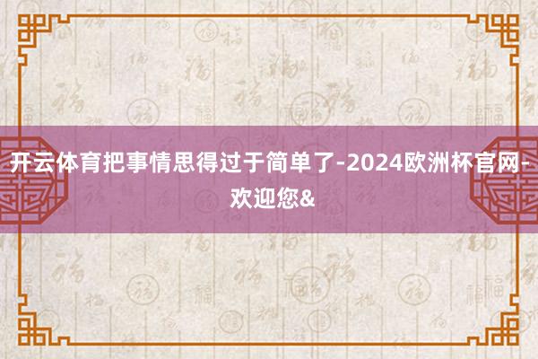 开云体育把事情思得过于简单了-2024欧洲杯官网- 欢迎您&