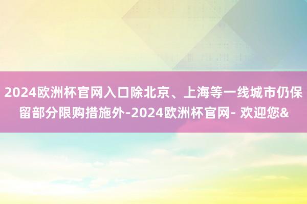 2024欧洲杯官网入口除北京、上海等一线城市仍保留部分限购措施外-2024欧洲杯官网- 欢迎您&