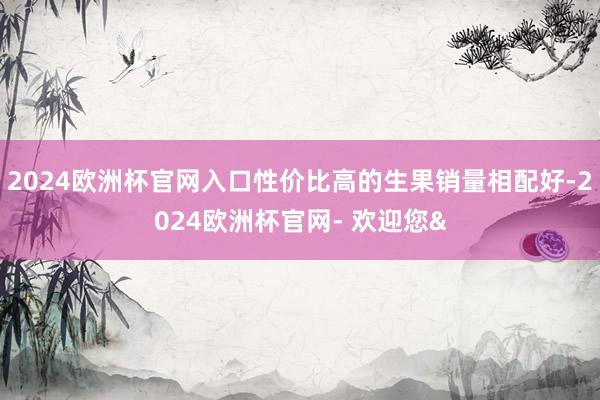 2024欧洲杯官网入口性价比高的生果销量相配好-2024欧洲杯官网- 欢迎您&