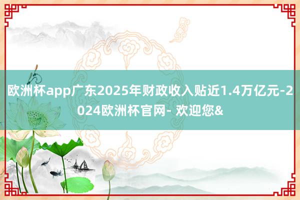 欧洲杯app广东2025年财政收入贴近1.4万亿元-2024欧洲杯官网- 欢迎您&
