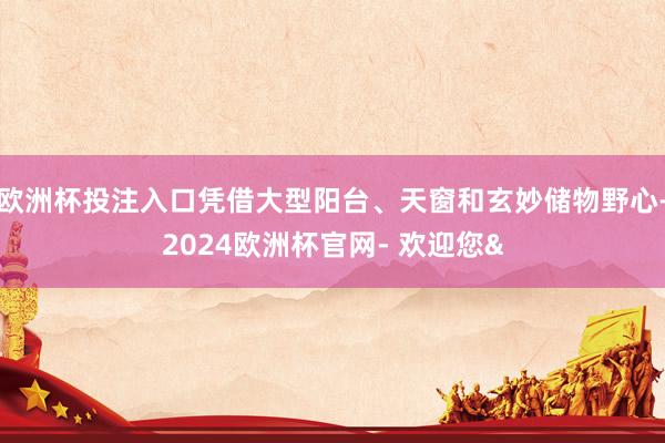 欧洲杯投注入口凭借大型阳台、天窗和玄妙储物野心-2024欧洲杯官网- 欢迎您&