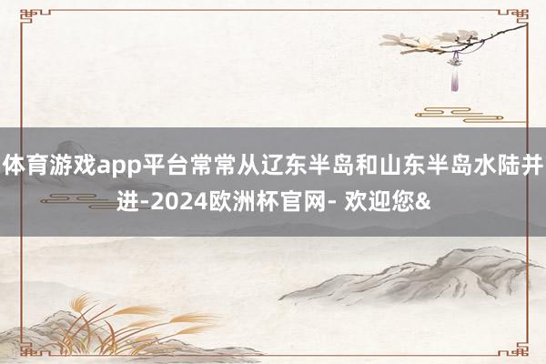 体育游戏app平台常常从辽东半岛和山东半岛水陆并进-2024欧洲杯官网- 欢迎您&