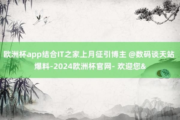 欧洲杯app结合IT之家上月征引博主 @数码谈天站 爆料-2024欧洲杯官网- 欢迎您&