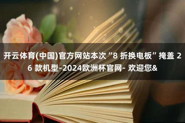开云体育(中国)官方网站本次“8 折换电板”掩盖 26 款机型-2024欧洲杯官网- 欢迎您&