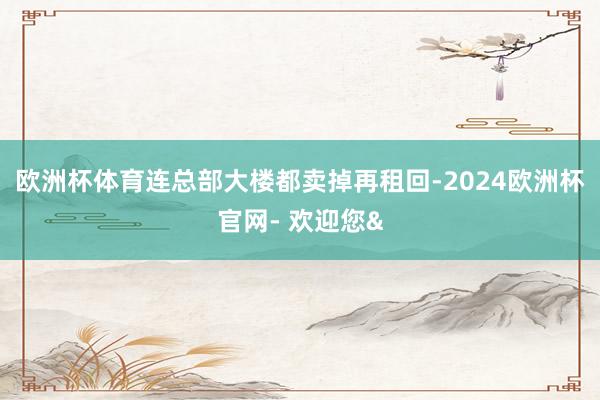 欧洲杯体育连总部大楼都卖掉再租回-2024欧洲杯官网- 欢迎您&