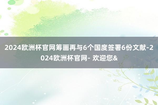 2024欧洲杯官网筹画再与6个国度签署6份文献-2024欧洲杯官网- 欢迎您&